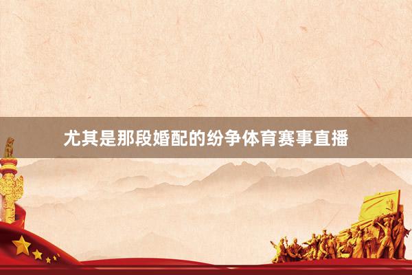 尤其是那段婚配的纷争体育赛事直播