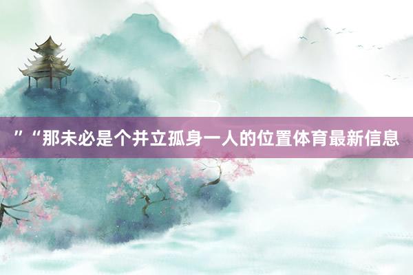 ”“那未必是个并立孤身一人的位置体育最新信息
