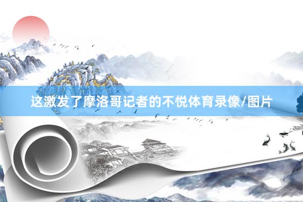 这激发了摩洛哥记者的不悦体育录像/图片