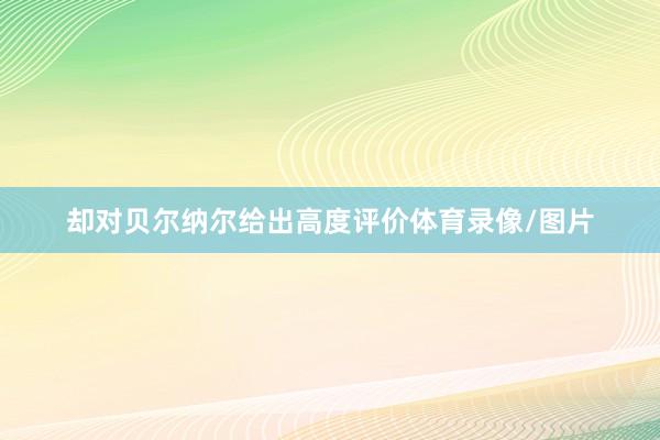 却对贝尔纳尔给出高度评价体育录像/图片