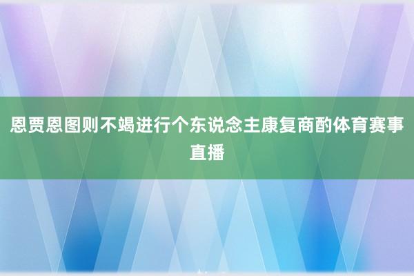 恩贾恩图则不竭进行个东说念主康复商酌体育赛事直播