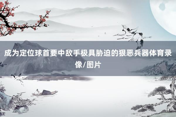 成为定位球首要中敌手极具胁迫的狠恶兵器体育录像/图片