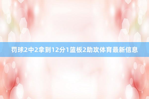 罚球2中2拿到12分1篮板2助攻体育最新信息