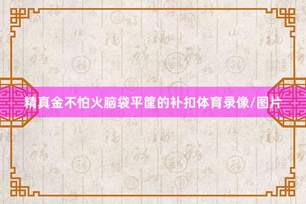 精真金不怕火脑袋平筐的补扣体育录像/图片