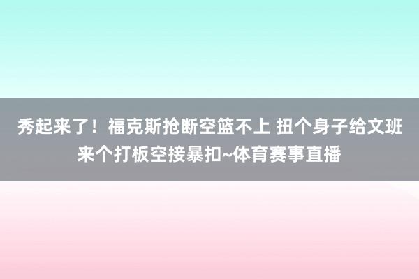 秀起来了！福克斯抢断空篮不上 扭个身子给文班来个打板空接暴扣~体育赛事直播