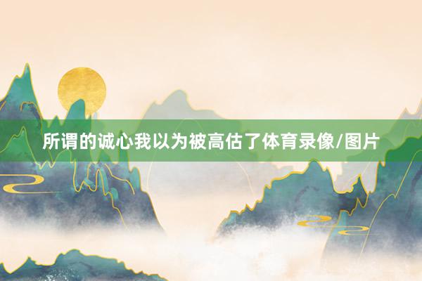 所谓的诚心我以为被高估了体育录像/图片