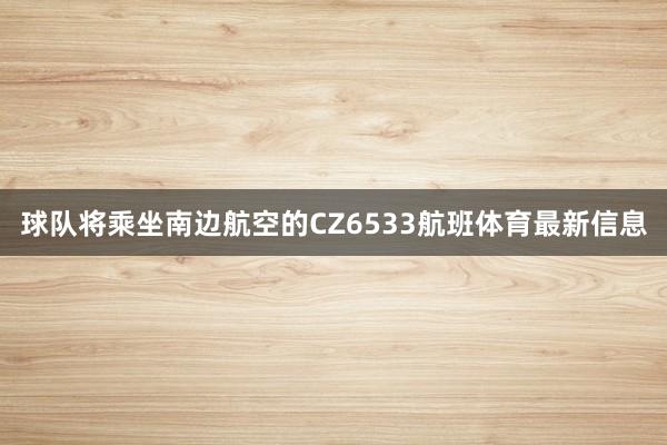 球队将乘坐南边航空的CZ6533航班体育最新信息
