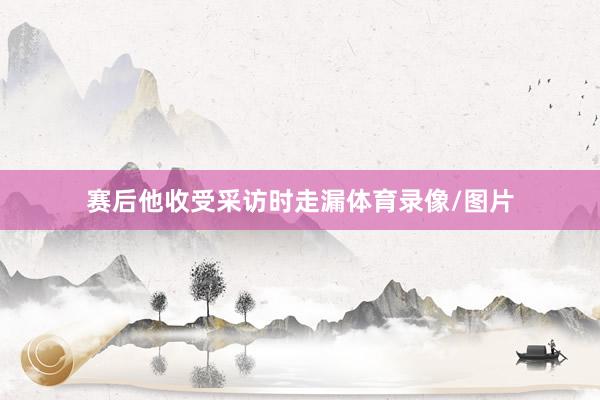 赛后他收受采访时走漏体育录像/图片
