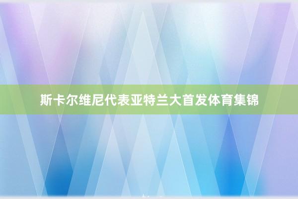 斯卡尔维尼代表亚特兰大首发体育集锦