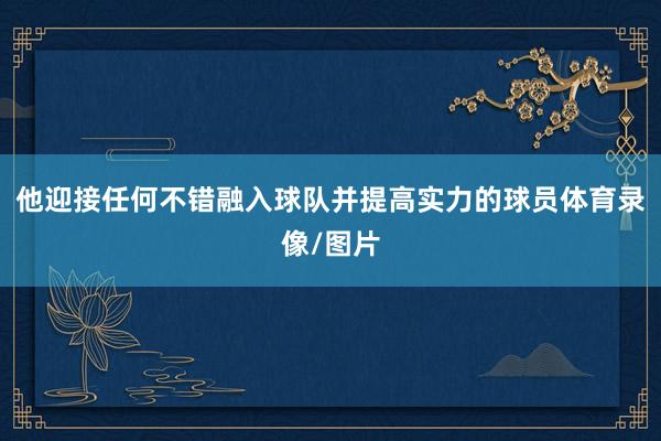 他迎接任何不错融入球队并提高实力的球员体育录像/图片