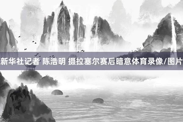 新华社记者 陈浩明 摄拉塞尔赛后暗意体育录像/图片