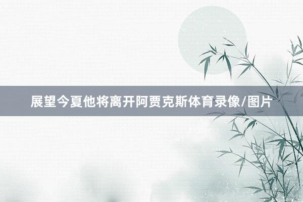 展望今夏他将离开阿贾克斯体育录像/图片