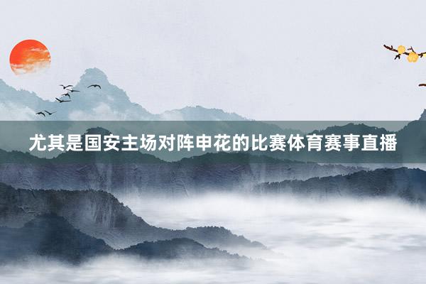 尤其是国安主场对阵申花的比赛体育赛事直播