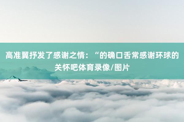 高准翼抒发了感谢之情：“的确口舌常感谢环球的关怀吧体育录像/图片