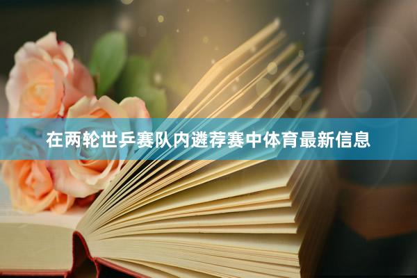 在两轮世乒赛队内遴荐赛中体育最新信息