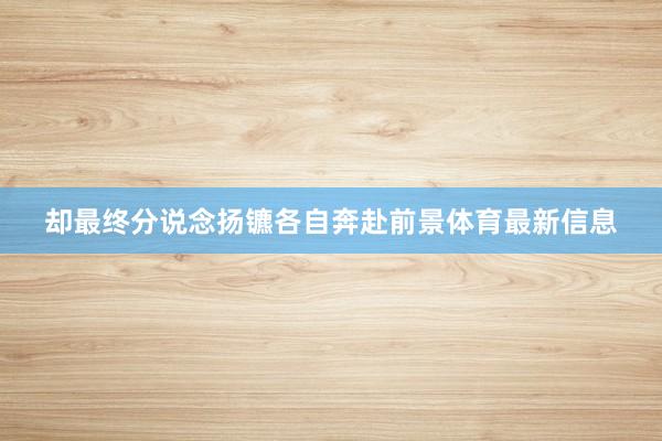 却最终分说念扬镳各自奔赴前景体育最新信息
