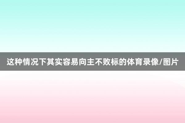 这种情况下其实容易向主不败标的体育录像/图片