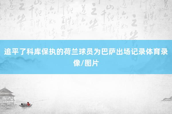 追平了科库保执的荷兰球员为巴萨出场记录体育录像/图片