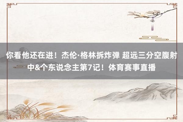 你看他还在进!杰伦·格林拆炸弹 超远三分空腹射中&个东说念主第7记!体育赛事直播