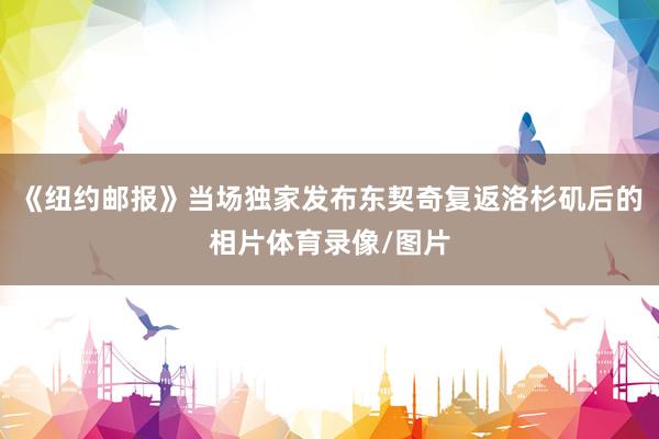《纽约邮报》当场独家发布东契奇复返洛杉矶后的相片体育录像/图片