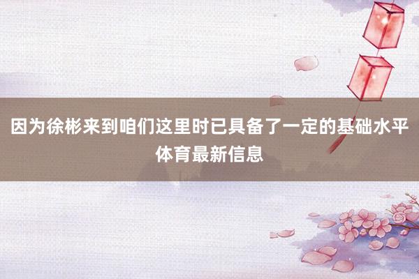 因为徐彬来到咱们这里时已具备了一定的基础水平体育最新信息