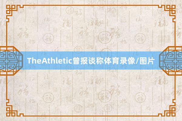 TheAthletic曾报谈称体育录像/图片
