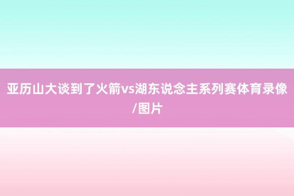 亚历山大谈到了火箭vs湖东说念主系列赛体育录像/图片