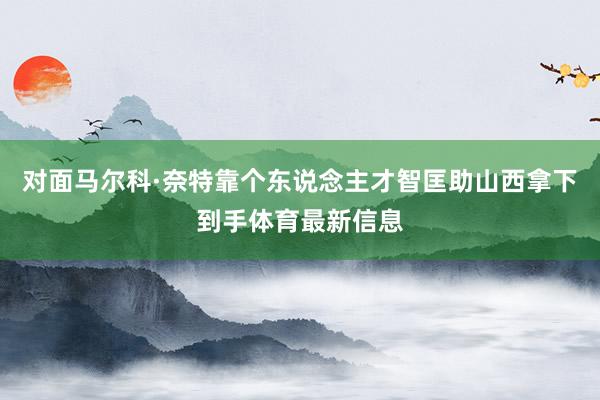 对面马尔科·奈特靠个东说念主才智匡助山西拿下到手体育最新信息