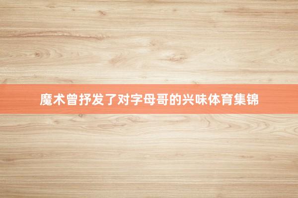 魔术曾抒发了对字母哥的兴味体育集锦