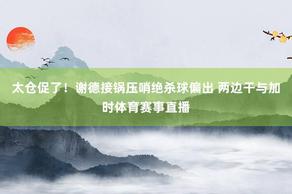 太仓促了!谢德接锅压哨绝杀球偏出 两边干与加时体育赛事直播