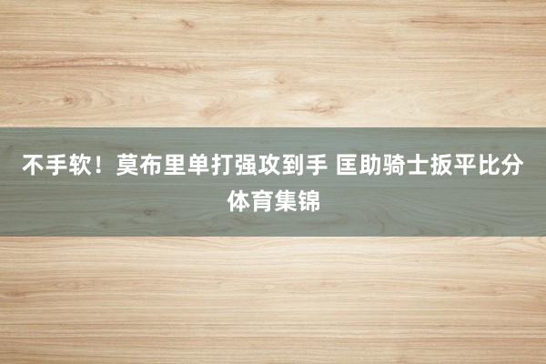 不手软！莫布里单打强攻到手 匡助骑士扳平比分体育集锦