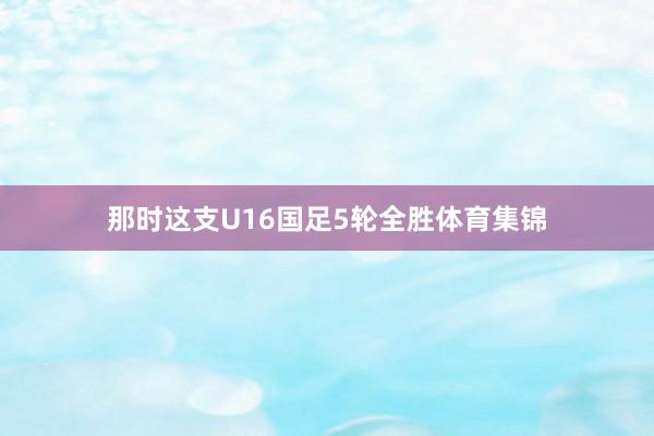 那时这支U16国足5轮全胜体育集锦