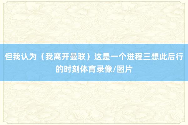 但我认为（我离开曼联）这是一个进程三想此后行的时刻体育录像/图片