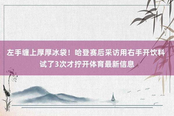 左手缠上厚厚冰袋！哈登赛后采访用右手开饮料 试了3次才拧开体育最新信息