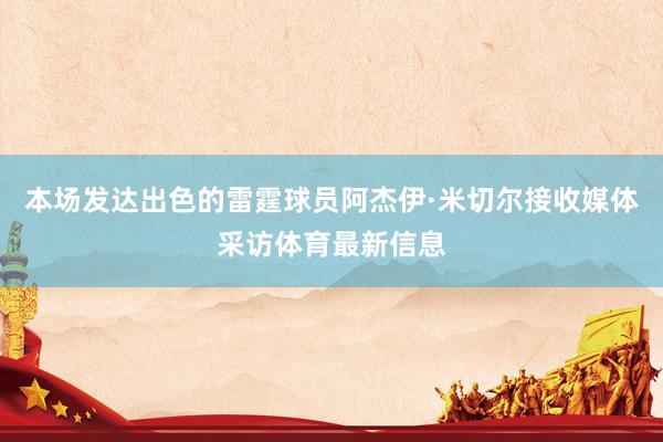 本场发达出色的雷霆球员阿杰伊·米切尔接收媒体采访体育最新信息