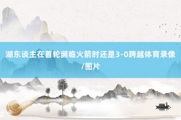 湖东谈主在首轮濒临火箭时还是3-0跨越体育录像/图片