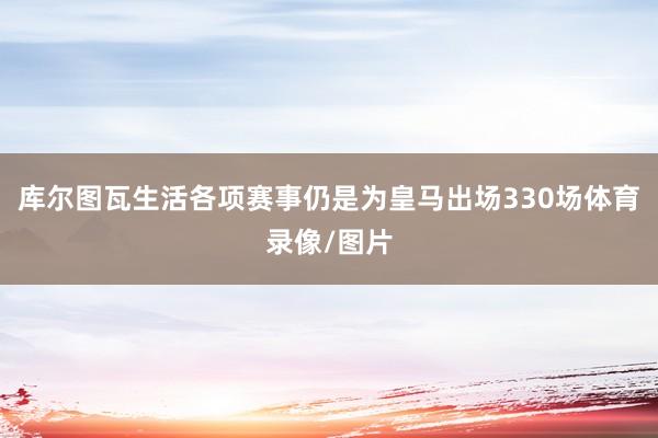 库尔图瓦生活各项赛事仍是为皇马出场330场体育录像/图片
