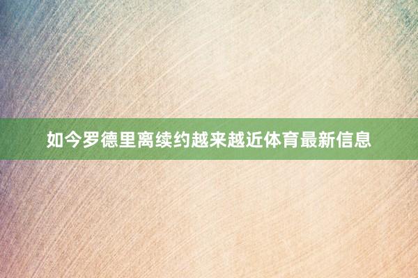 如今罗德里离续约越来越近体育最新信息