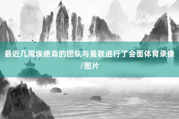 最近几周埃德森的团队与曼联进行了会面体育录像/图片