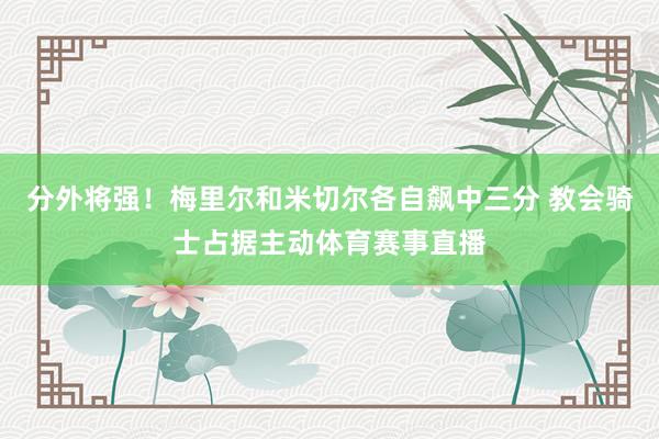 分外将强！梅里尔和米切尔各自飙中三分 教会骑士占据主动体育赛事直播