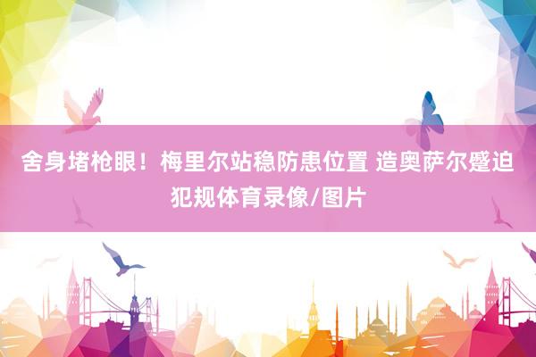 舍身堵枪眼！梅里尔站稳防患位置 造奥萨尔蹙迫犯规体育录像/图片