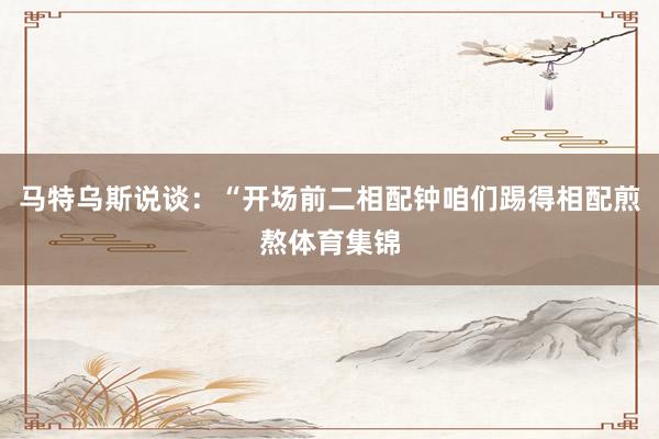 马特乌斯说谈：“开场前二相配钟咱们踢得相配煎熬体育集锦