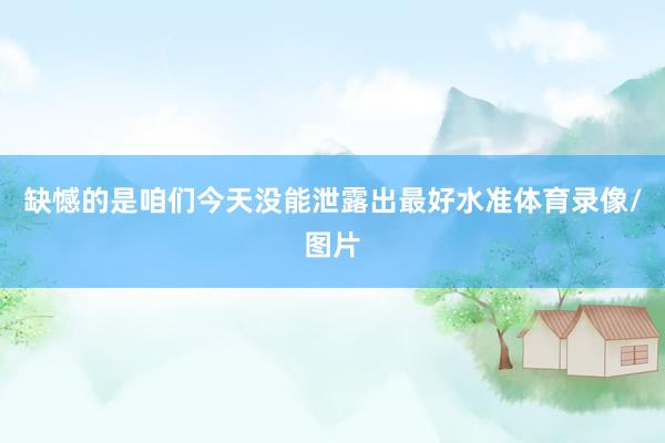 缺憾的是咱们今天没能泄露出最好水准体育录像/图片