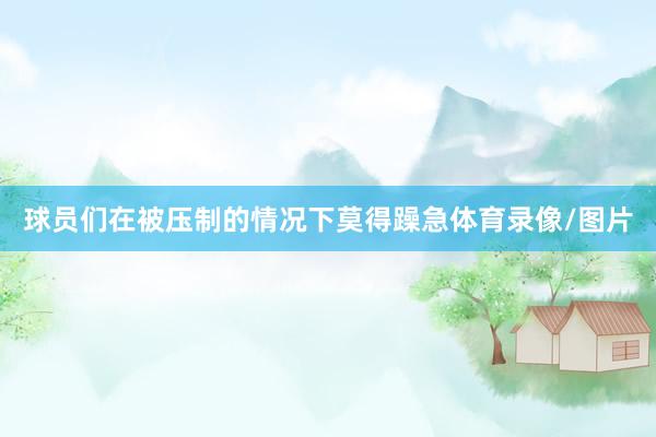 球员们在被压制的情况下莫得躁急体育录像/图片