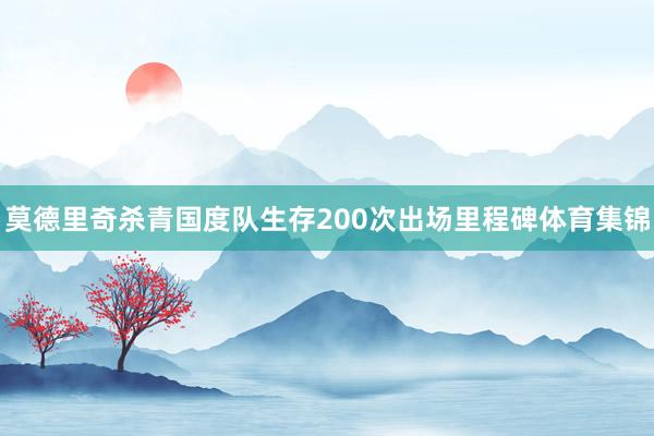 莫德里奇杀青国度队生存200次出场里程碑体育集锦
